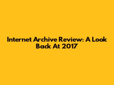 Internet Archive Review: A Look Back At 2017
