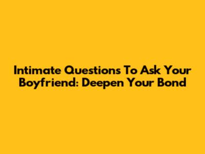 Intimate Questions To Ask Your Boyfriend: Deepen Your Bond