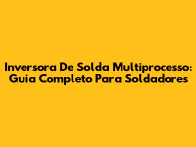 Inversora De Solda Multiprocesso: Guia Completo Para Soldadores