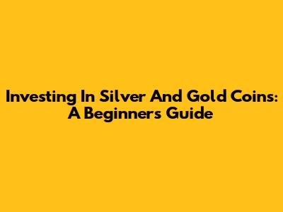 Investing In Silver And Gold Coins: A Beginner's Guide