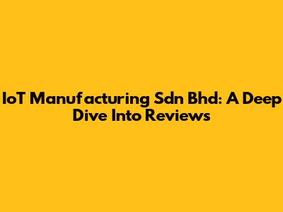 IoT Manufacturing Sdn Bhd: A Deep Dive Into Reviews