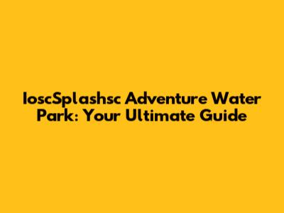 IoscSplashsc Adventure Water Park: Your Ultimate Guide