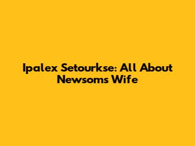 Ipalex Setourkse: All About Newsom's Wife
