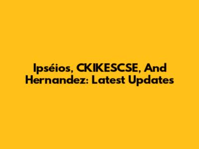 Ipséios, CKIKESCSE, And Hernandez: Latest Updates