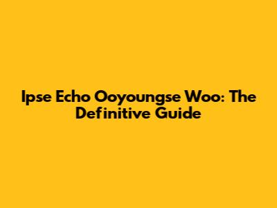 Ipse Echo Ooyoungse Woo: The Definitive Guide