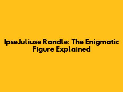 IpseJuliuse Randle: The Enigmatic Figure Explained