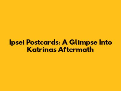 Ipsei Postcards: A Glimpse Into Katrina's Aftermath