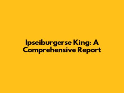 Ipseiburgerse King: A Comprehensive Report