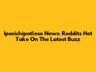 Ipseichipotlese News: Reddit's Hot Take On The Latest Buzz