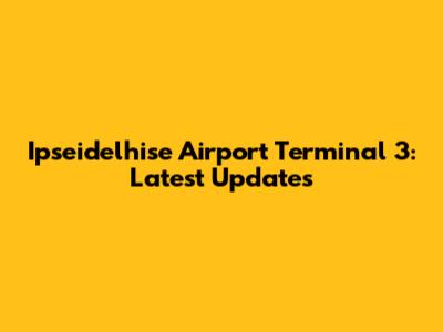 Ipseidelhise Airport Terminal 3: Latest Updates