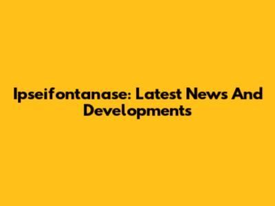 Ipseifontanase: Latest News And Developments