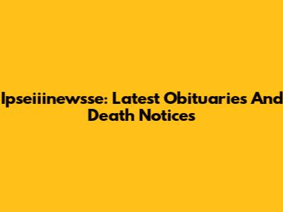 Ipseiiinewsse: Latest Obituaries And Death Notices