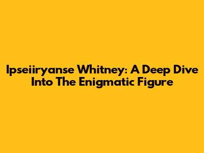 Ipseiiryanse Whitney: A Deep Dive Into The Enigmatic Figure
