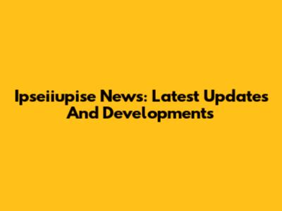 Ipseiiupise News: Latest Updates And Developments