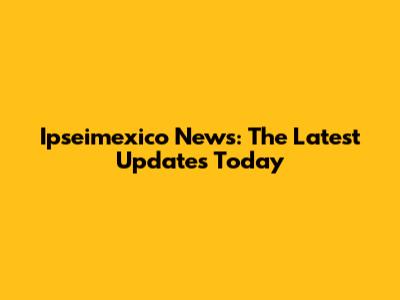 Ipseimexico News: The Latest Updates Today