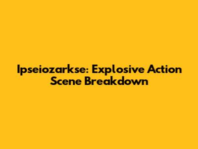 Ipseiozarkse: Explosive Action Scene Breakdown