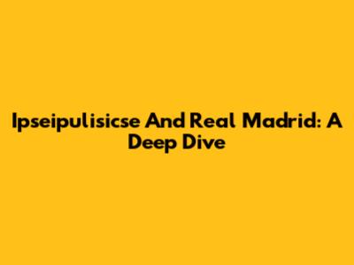 Ipseipulisicse And Real Madrid: A Deep Dive