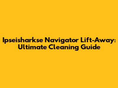 Ipseisharkse Navigator Lift-Away: Ultimate Cleaning Guide
