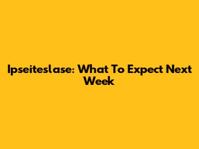 Ipseiteslase: What To Expect Next Week