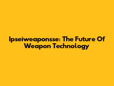 Ipseiweaponsse: The Future Of Weapon Technology