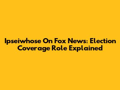 Ipseiwhose On Fox News: Election Coverage Role Explained