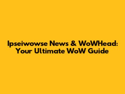 Ipseiwowse News & WoWHead: Your Ultimate WoW Guide