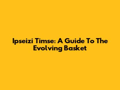 Ipseizi Timse: A Guide To The Evolving Basket