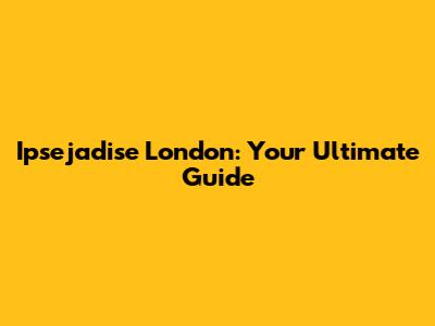 Ipsejadise London: Your Ultimate Guide
