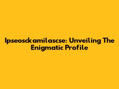 Ipseosckamilascse: Unveiling The Enigmatic Profile