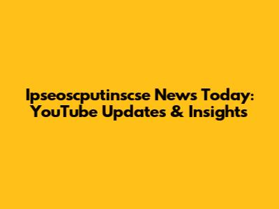 Ipseoscputinscse News Today: YouTube Updates & Insights