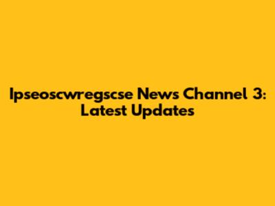 Ipseoscwregscse News Channel 3: Latest Updates