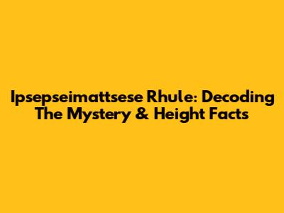 Ipsepseimattsese Rhule: Decoding The Mystery & Height Facts