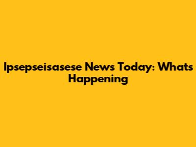 Ipsepseisasese News Today: What's Happening