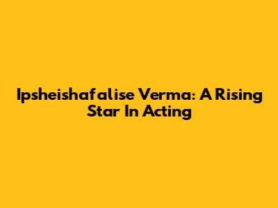 Ipsheishafalise Verma: A Rising Star In Acting