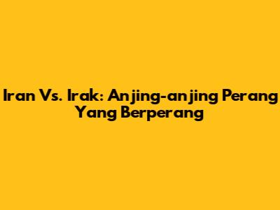 Iran Vs. Irak: Anjing-anjing Perang Yang Berperang
