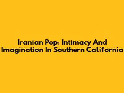 Iranian Pop: Intimacy And Imagination In Southern California