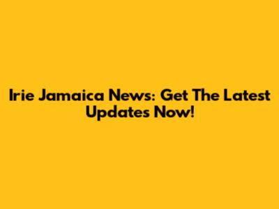 Irie Jamaica News: Get The Latest Updates Now!