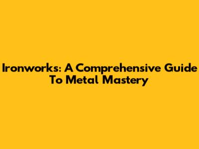 Ironworks: A Comprehensive Guide To Metal Mastery