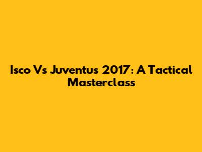 Isco Vs Juventus 2017: A Tactical Masterclass