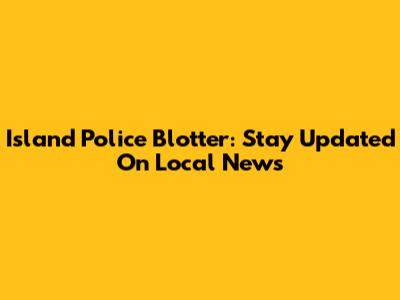 Island Police Blotter: Stay Updated On Local News