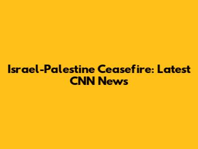 Israel-Palestine Ceasefire: Latest CNN News