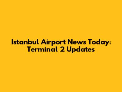 Istanbul Airport News Today: Terminal 2 Updates