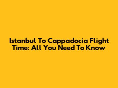 Istanbul To Cappadocia Flight Time: All You Need To Know