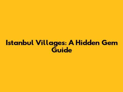 Istanbul Villages: A Hidden Gem Guide