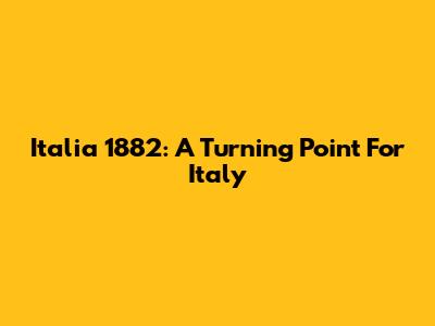Italia 1882: A Turning Point For Italy