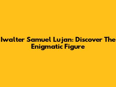 Iwalter Samuel Lujan: Discover The Enigmatic Figure