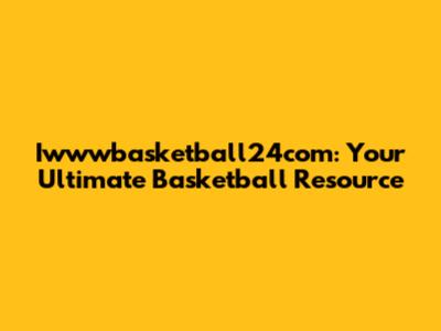 Iwwwbasketball24com: Your Ultimate Basketball Resource