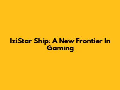 IziStar Ship: A New Frontier In Gaming