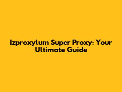 Izproxylum Super Proxy: Your Ultimate Guide