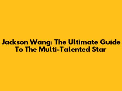 Jackson Wang: The Ultimate Guide To The Multi-Talented Star